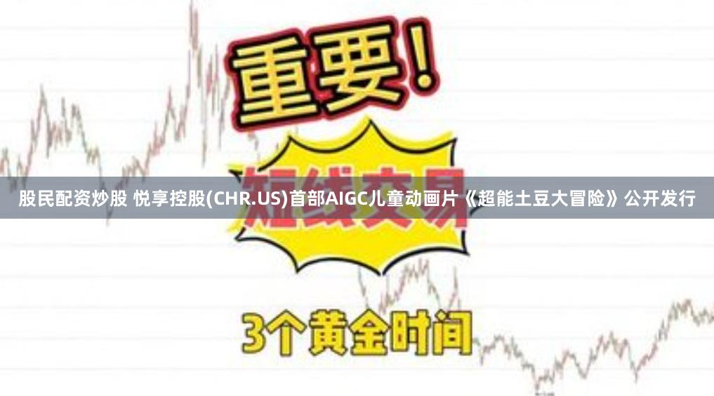 股民配资炒股 悦享控股(CHR.US)首部AIGC儿童动画片《超能土豆大冒险》公开发行