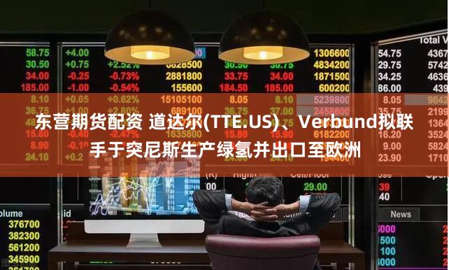 东营期货配资 道达尔(TTE.US)、Verbund拟联手于突尼斯生产绿氢并出口至欧洲