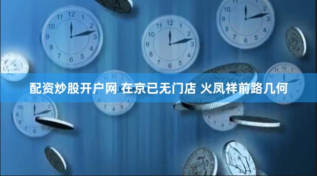 配资炒股开户网 在京已无门店 火凤祥前路几何