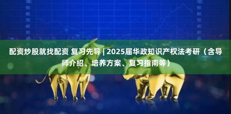 配资炒股就找配资 复习先导 | 2025届华政知识产权法考研（含导师介绍、培养方案、复习指南等）