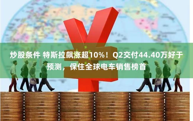 炒股条件 特斯拉飙涨超10%！Q2交付44.40万好于预测，保住全球电车销售榜首