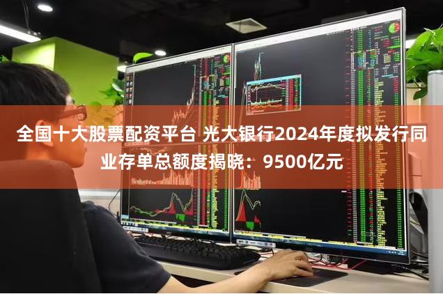 全国十大股票配资平台 光大银行2024年度拟发行同业存单总额度揭晓：9500亿元