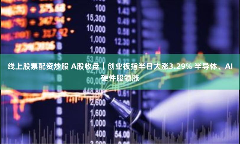 线上股票配资炒股 A股收盘｜创业板指半日大涨3.29% 半导体、AI硬件股领涨