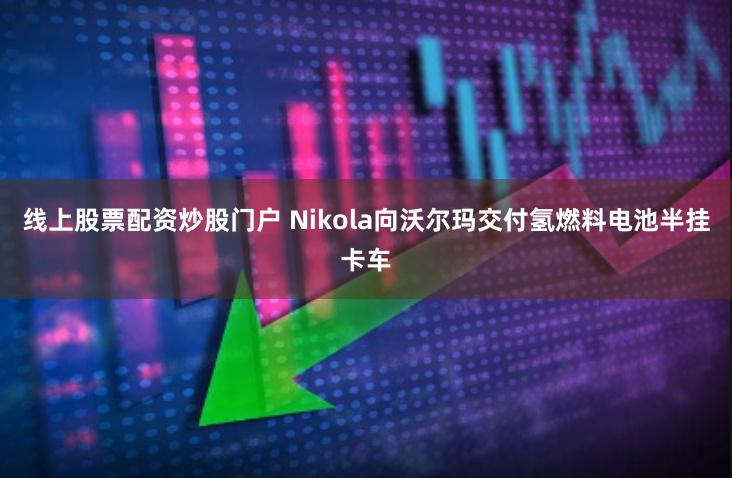 线上股票配资炒股门户 Nikola向沃尔玛交付氢燃料电池半挂卡车