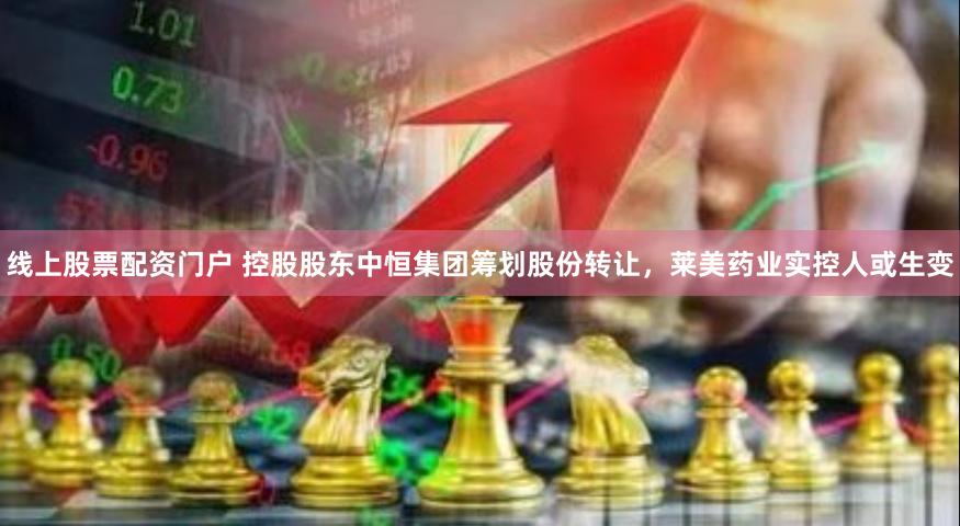 线上股票配资门户 控股股东中恒集团筹划股份转让，莱美药业实控人或生变