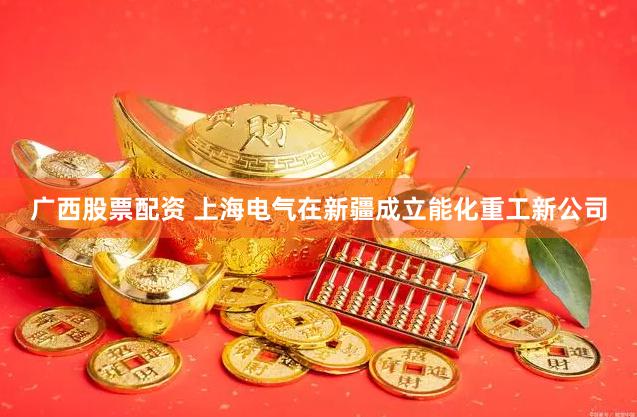 广西股票配资 上海电气在新疆成立能化重工新公司