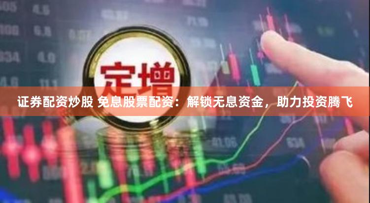 证券配资炒股 免息股票配资：解锁无息资金，助力投资腾飞