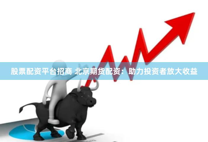 股票配资平台招商 北京期货配资：助力投资者放大收益