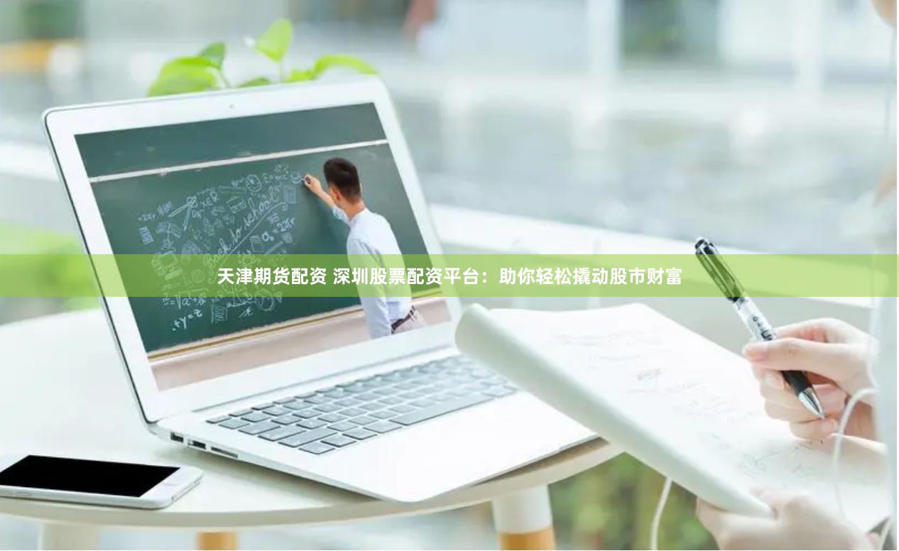 天津期货配资 深圳股票配资平台：助你轻松撬动股市财富