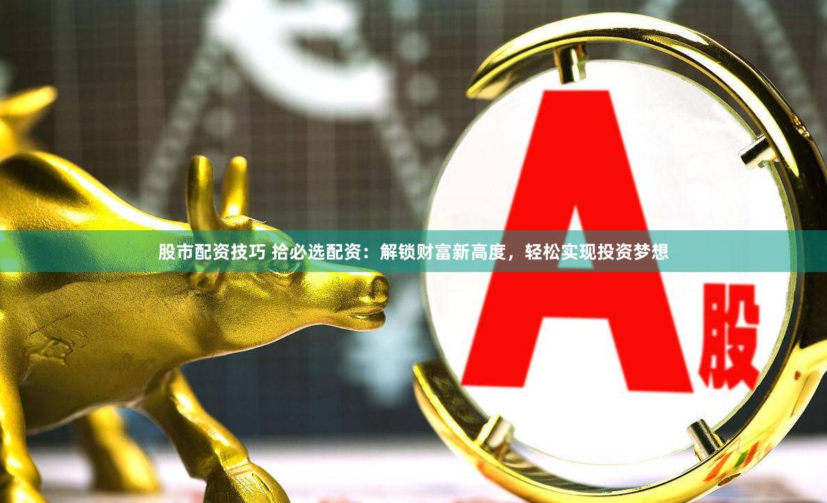 股市配资技巧 拾必选配资：解锁财富新高度，轻松实现投资梦想