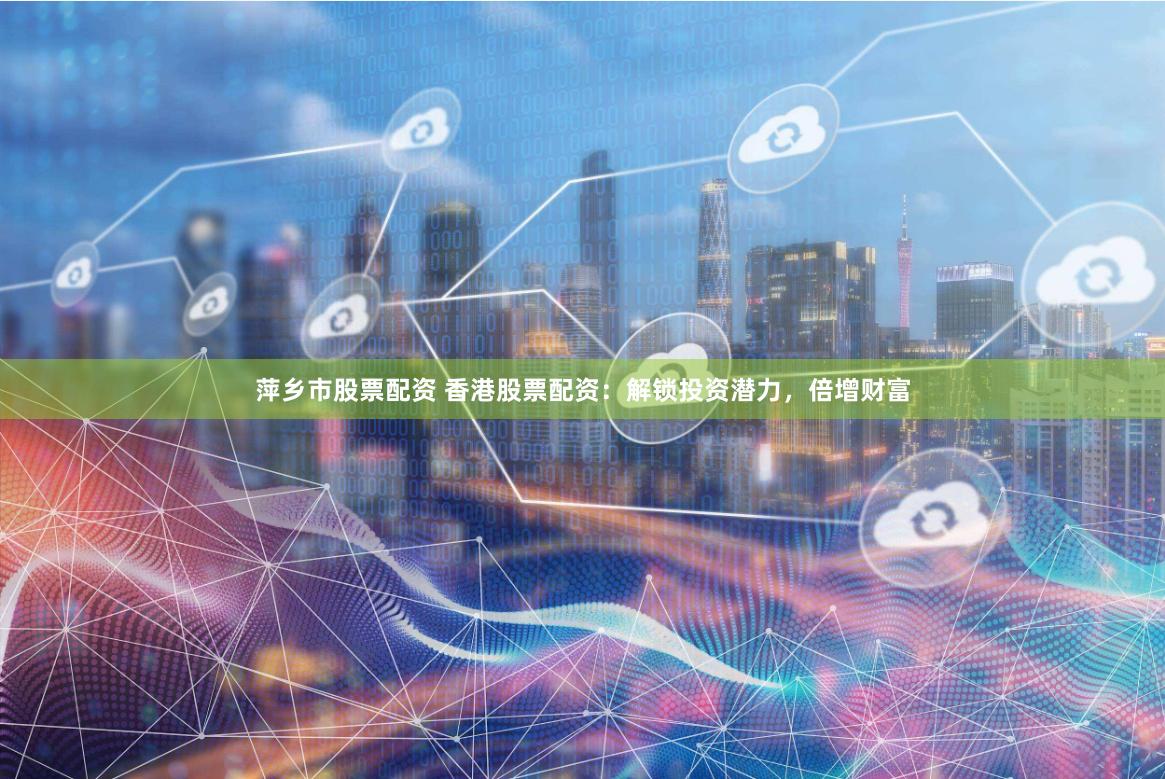 萍乡市股票配资 香港股票配资：解锁投资潜力，倍增财富
